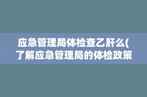 应急管理局体检查乙肝么(了解应急管理局的体检政策和乙肝检测要求)