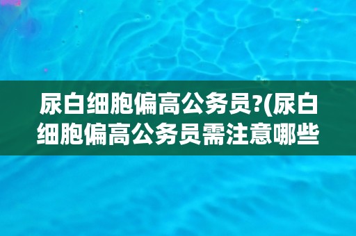 尿白细胞偏高公务员?(尿白细胞偏高公务员需注意哪些问题？)