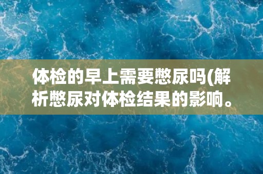 体检的早上需要憋尿吗(解析憋尿对体检结果的影响。)