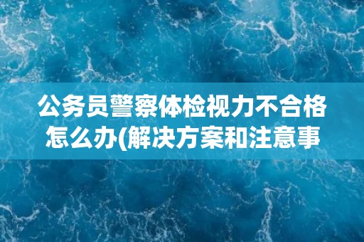 公务员警察体检视力不合格怎么办(解决方案和注意事项)