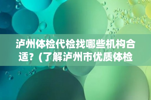 泸州体检代检找哪些机构合适？(了解泸州市优质体检代检机构推荐)