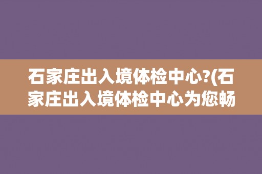 石家庄出入境体检中心?(石家庄出入境体检中心为您畅游世界保驾护航)
