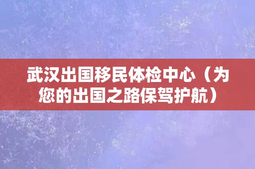 武汉出国移民体检中心（为您的出国之路保驾护航）