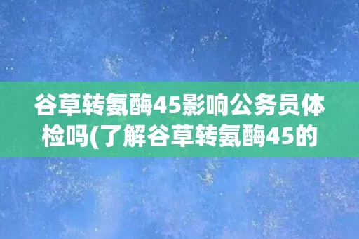 谷草转氨酶45影响公务员体检吗(了解谷草转氨酶45的意义和影响因素)