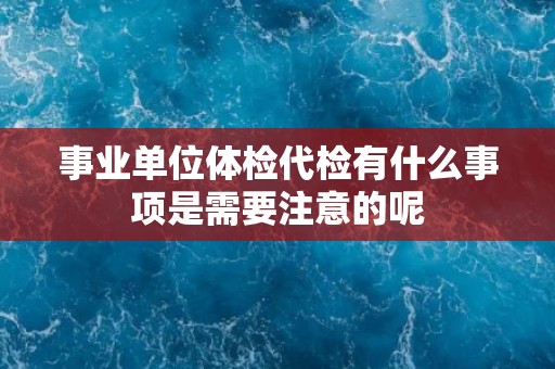 事业单位体检代检有什么事项是需要注意的呢
