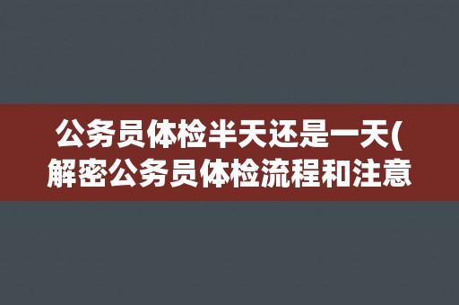 公务员体检半天还是一天(解密公务员体检流程和注意事项)