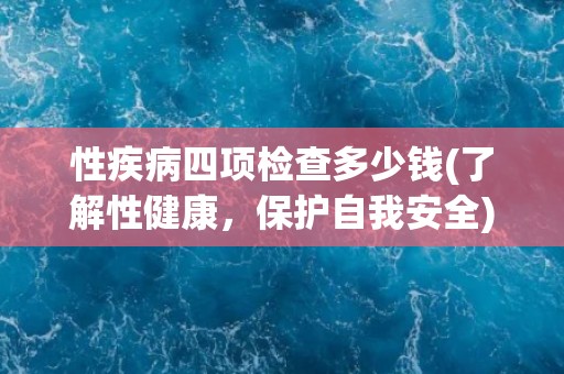 性疾病四项检查多少钱(了解性健康，保护自我安全)