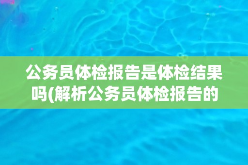 公务员体检报告是体检结果吗(解析公务员体检报告的内容和意义)