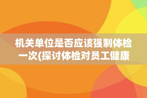 机关单位是否应该强制体检一次(探讨体检对员工健康和单位效益的影响)