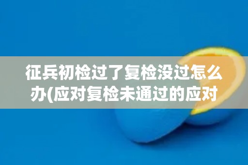 征兵初检过了复检没过怎么办(应对复检未通过的应对措施)
