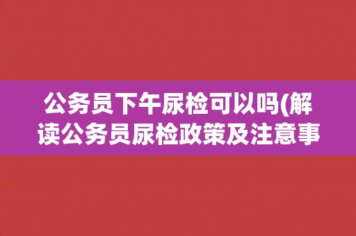 公务员下午尿检可以吗(解读公务员尿检政策及注意事项)