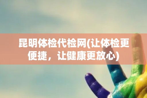 昆明体检代检网(让体检更便捷，让健康更放心)