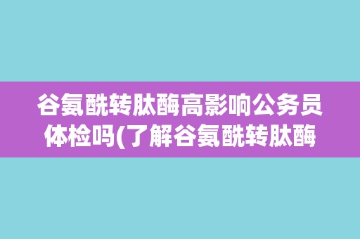 谷氨酰转肽酶高影响公务员体检吗(了解谷氨酰转肽酶高的影响及应对措施)
