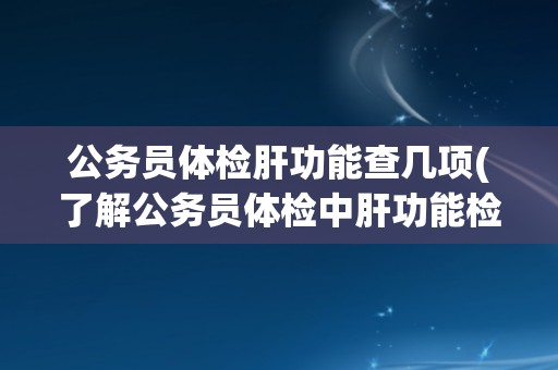 公务员体检肝功能查几项(了解公务员体检中肝功能检查的具体项目和要求)