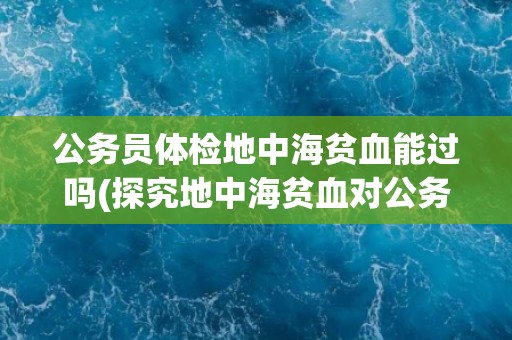 公务员体检地中海贫血能过吗(探究地中海贫血对公务员体检的影响)