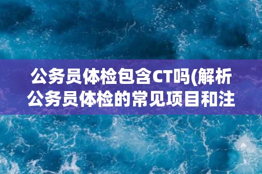 公务员体检包含CT吗(解析公务员体检的常见项目和注意事项)