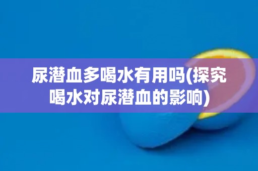 尿潜血多喝水有用吗(探究喝水对尿潜血的影响) 尿潜血多喝水有用吗(探究喝水对尿潜血的影响)