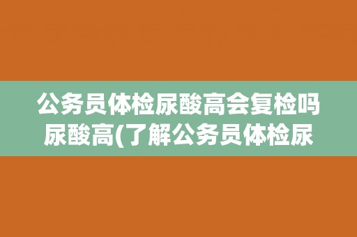 公务员体检尿酸高会复检吗尿酸高(了解公务员体检尿酸高的原因及应对措施)
