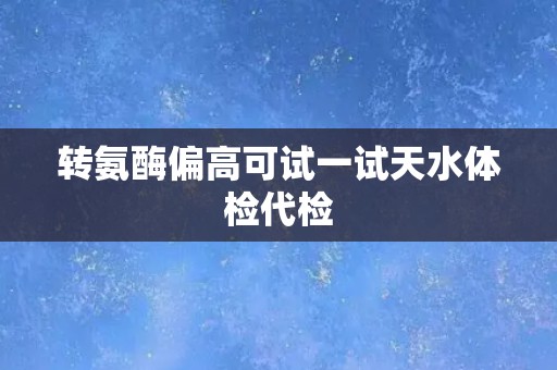 转氨酶偏高可试一试天水体检代检