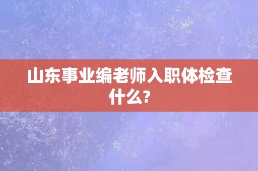 山东事业编老师入职体检查什么? 山东事业编老师入职体检查什么?