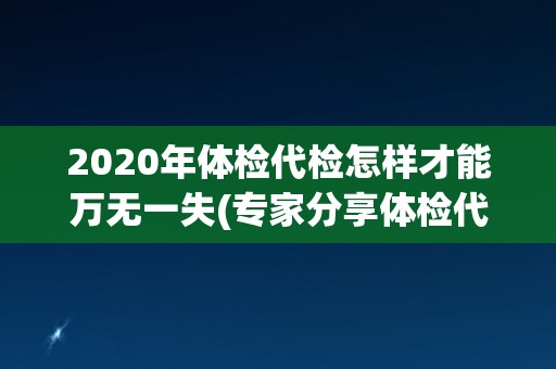 2020年体检代检怎样才能万无一失(专家分享体检代检注意事项与经验)