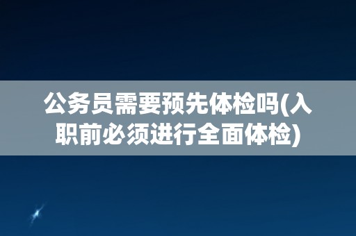 公务员需要预先体检吗(入职前必须进行全面体检)