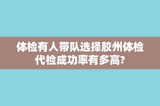 体检有人带队选择胶州体检代检成功率有多高? 体检有人带队选择胶州体检代检成功率有多高?