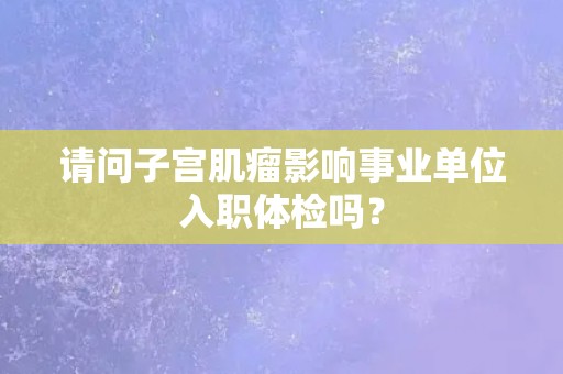 请问子宫肌瘤影响事业单位入职体检吗? 请问子宫肌瘤影响事业单位入职体检吗?