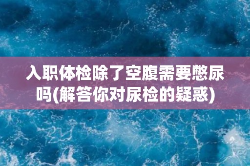 入职体检除了空腹需要憋尿吗(解答你对尿检的疑惑)