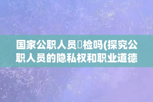 国家公职人员祼检吗(探究公职人员的隐私权和职业道德责任) 国家公职人员祼检吗(探究公职人员的隐私权和职业道德责任)