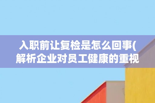 入职前让复检是怎么回事(解析企业对员工健康的重视程度)