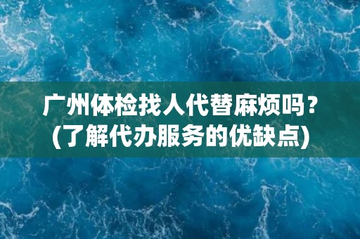 广州体检找人代替麻烦吗？(了解代办服务的优缺点)