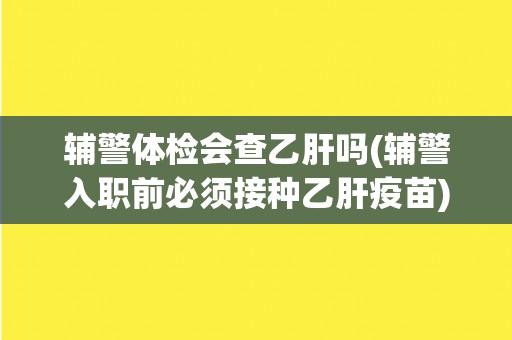 辅警体检会查乙肝吗(辅警入职前必须接种乙肝疫苗)