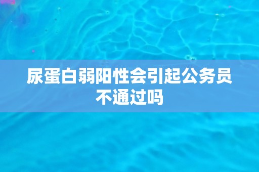 尿蛋白弱阳性会引起公务员不通过吗