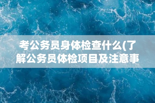 考公务员身体检查什么(了解公务员体检项目及注意事项)