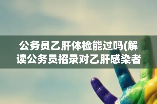 公务员乙肝体检能过吗(解读公务员招录对乙肝感染者的要求及应对措施)