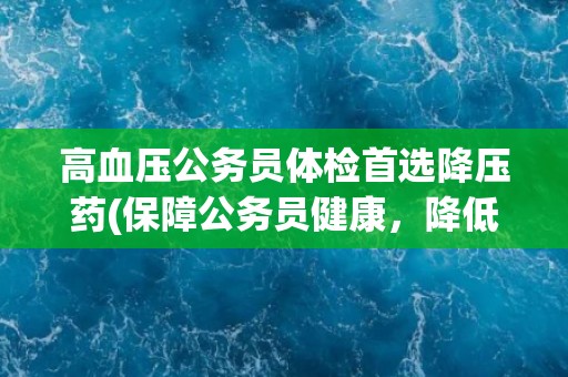 高血压公务员体检首选降压药(保障公务员健康，降低心血管疾病风险)