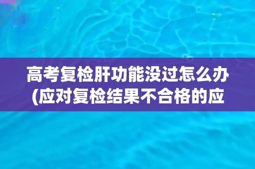 高考复检肝功能没过怎么办(应对复检结果不合格的应对措施建议)
