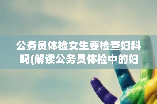 公务员体检女生要检查妇科吗(解读公务员体检中的妇科检查内容和必要性)