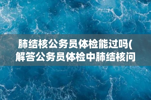 肺结核公务员体检能过吗(解答公务员体检中肺结核问题的疑虑) 肺结核公务员体检能过吗(解答公务员体检中肺结核问题的疑虑)