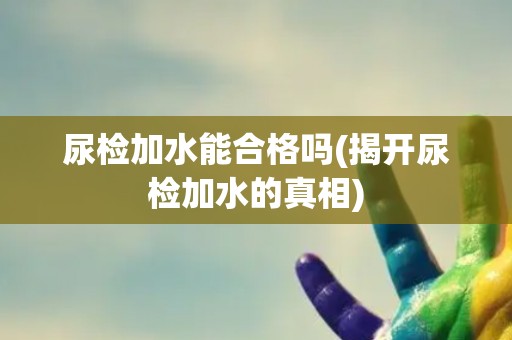 尿检加水能合格吗(揭开尿检加水的真相)