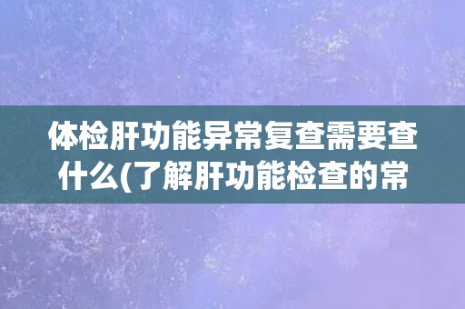 体检肝功能异常复查需要查什么(了解肝功能检查的常规项目和意义)