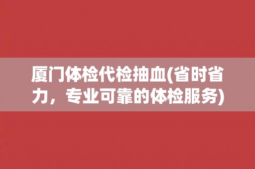 厦门体检代检抽血(省时省力,专业可靠的体检服务) 厦门体检代检抽血(省时省力,专业可靠的体检服务)