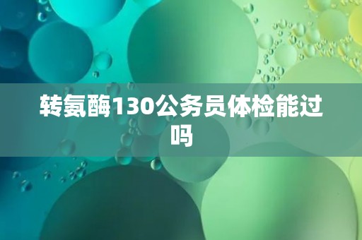 转氨酶130公务员体检能过吗 转氨酶130公务员体检能过吗