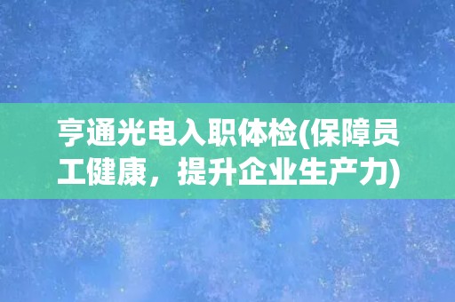 亨通光电入职体检(保障员工健康，提升企业生产力)