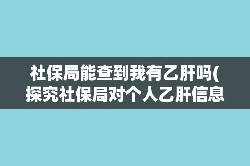 社保局能查到我有乙肝吗(探究社保局对个人乙肝信息的收集和保护)