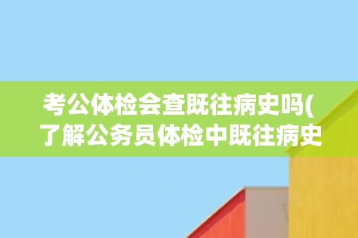 考公体检会查既往病史吗(了解公务员体检中既往病史的重要性) 考公体检会查既往病史吗(了解公务员体检中既往病史的重要性)