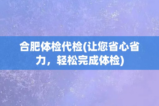 合肥体检代检(让您省心省力，轻松完成体检)