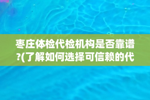 枣庄体检代检机构是否靠谱?(了解如何选择可信赖的代检机构)
