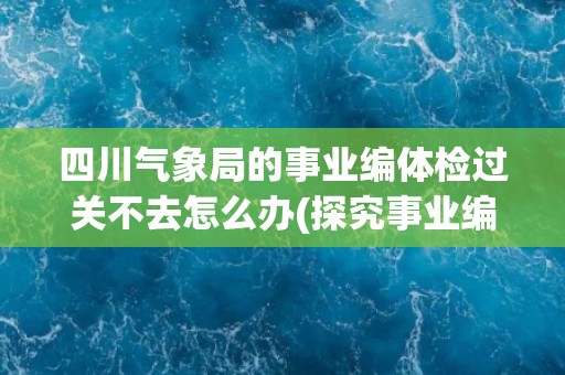四川气象局的事业编体检过关不去怎么办(探究事业编体检标准和应对方法)
